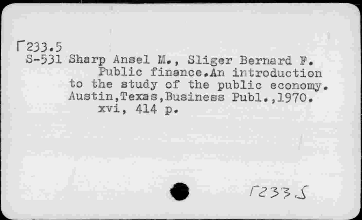 ﻿r233.5
S-531 Sharp Ansel M. , Sliger Bernard F.
Public finance.An introduction to the study of the public economy. Austin,Texas»Business Publ.,1970.
xvi, 414 p.